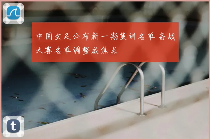中国女足公布新一期集训名单 备战大赛名单调整成焦点