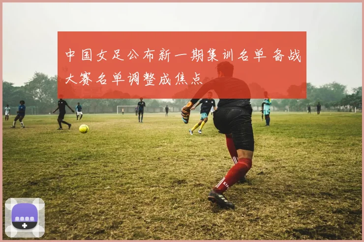 中国女足公布新一期集训名单 备战大赛名单调整成焦点